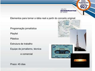 Elementos para tornar a idéia real a partir do conceito original: Programação jornalística Playlist Plástica Estrutura de trabalho Equipe de jornalismo, técnica   e comercial Prazo: 45 dias 