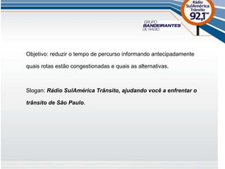 Objetivo: reduzir o tempo de percurso informando antecipadamente quais rotas estão congestionadas e quais as alternativas. Slogan:  Rádio SulAmérica Trânsito, ajudando você a enfrentar o trânsito de São Paulo . 