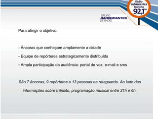 Para atingir o objetivo: - Âncoras que conheçam amplamente a cidade - Equipe de repórteres estrategicamente distribuída Ampla participação da audiência: portal de voz, e-mail e sms São 7 âncoras, 9 repórteres e 13 pessoas na retaguarda. Ao lado das informações sobre trânsito, programação musical entre 21h e 6h. 
