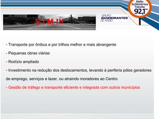 - Transporte por ônibus e por trilhos melhor e mais abrangente - Pequenas obras viárias Rodízio ampliado Investimento na redução dos deslocamentos, levando à periferia pólos geradores de emprego, serviços e lazer, ou atraindo moradores ao Centro - Gestão de tráfego e transporte eficiente e integrada com outros municípios S I M !!! 