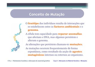 Conceito de Mutação

                         O fenótipo dos indivíduos resulta de interacções que
                           se estabelecem entre os factores ambientais e o
                           genoma.
                         A célula tem capacidade para reparar anomalias
                           que afectam o DNA, mas algumas persistem e
                           alteram o genoma.
                         As alterações que persistem chamam-se mutações.
                         As mutações ocorrem frequentemente de forma
                           espontânea, como resultado da acção de agentes
                           mutagénicos internos ou externos ao organismo.

UN.2 – Património Genético e alteração do material genético   Cap.2.1. Alterações do Material Genético - Mutações
 