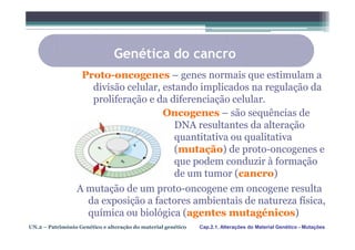 Genética do cancro
                   Proto-oncogenes – genes normais que estimulam a
                     divisão celular, estando implicados na regulação da
                     proliferação e da diferenciação celular.
                                      Oncogenes – são sequências de
                                         DNA resultantes da alteração
                                         quantitativa ou qualitativa
                                         (mutação) de proto-oncogenes e
                                         que podem conduzir à formação
                                         de um tumor (cancro)
                 A mutação de um proto-oncogene em oncogene resulta
                   da exposição a factores ambientais de natureza física,
                   química ou biológica (agentes mutagénicos)
UN.2 – Património Genético e alteração do material genético   Cap.2.1. Alterações do Material Genético - Mutações
 