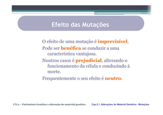 Efeito das Mutações

                       O efeito de uma mutação é imprevisível.
                       Pode ser benéfica se conduzir a uma
                         característica vantajosa.
                       Noutros casos é prejudicial, alterando o
                         funcionamento da célula e conduzindo à
                         morte.
                       Frequentemente o seu efeito é neutro.




UN.2 – Património Genético e alteração do material genético   Cap.2.1. Alterações do Material Genético - Mutações
 