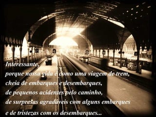 Interessante,  porque nossa vida é como uma viagem de trem, cheia de embarques e desembarques,  de pequenos acidentes pelo caminho,  de surpresas agradáveis com alguns embarques  e de tristezas com os desembarques...   