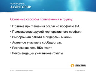 ФОРМИРОВАНИЕ АУДИТОРИИ Основные способы привлечения в группу: Прямые приглашения согласно профилю ЦА Приглашение друзей корпоративного профиля Выборочная работа с лидерами мнений Активное участие в сообществах Рекламная сеть ВКонтакте Рекомендации участников группы ©  2011 – Интернет-агентство  Dextra /  www.dextra.ru  