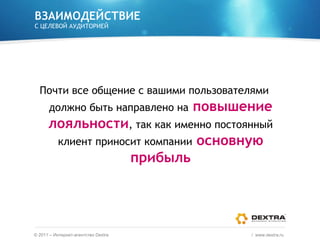 ВЗАИМОДЕЙСТВИЕ С ЦЕЛЕВОЙ АУДИТОРИЕЙ Почти все общение с вашими пользователями должно быть направлено на   повышение лояльности , так как именно постоянный клиент приносит компании   основную прибыль ©  2011 – Интернет-агентство  Dextra /  www.dextra.ru  