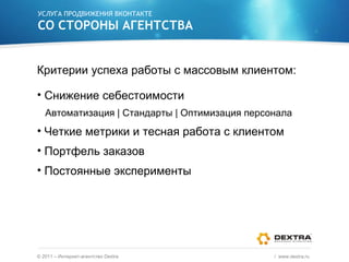 УСЛУГА ПРОДВИЖЕНИЯ ВКОНТАКТЕ СО СТОРОНЫ АГЕНТСТВА Критерии успеха работы с массовым клиентом: Снижение себестоимости Автоматизация  |  Стандарты  |  Оптимизация персонала Четкие метрики и тесная работа с клиентом Портфель заказов Постоянные эксперименты ©  2011 – Интернет-агентство  Dextra /  www.dextra.ru  