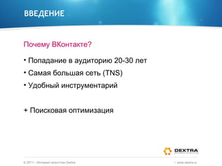 ВВЕДЕНИЕ Почему ВКонтакте? Попадание в аудиторию 20-30 лет Самая большая сеть ( TNS) Удобный инструментарий + Поисковая оптимизация ©  2011 – Интернет-агентство  Dextra /  www.dextra.ru  