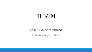 AMP и e-commerce.
БЕЛОЗЕРОВ ДМИТРИЙ
 