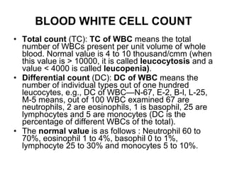 BLOOD WHITE CELL COUNT Total count  (TC):  TC of WBC  means the total number of WBCs present per unit volume of whole blood. Normal value is 4 to 10 thousand/cmm (when this value is > 10000, it is called  leucocytosis  and a value < 4000 is called  leucopenia) . Differential count  (DC):  DC of WBC  means the number of individual types out of one hundred leucocytes, e.g., DC of WBC—N-67, E-2, B-l, L-25, M-5 means, out of 100 WBC examined 67 are neutrophils, 2 are eosinophils, 1 is basophil, 25 are lymphocytes and 5 are monocytes (DC is the percentage of different WBCs of the total). The  normal value  is as follows : Neutrophil 60 to 70%, eosinophil 1 to 4%, basophil 0 to 1%, lymphocyte 25 to 30% and monocytes 5 to 10%. 