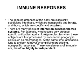 IMMUNE RESPONSES The immune defences of the body are classically subdivided into those, which are nonspecific and  innate,  and those, which are specific and  acquired . There are many points of  interaction between the two systems . For example, lymphocytes only produce specific antibodies against foreign molecules when these antigens are first processed by nonspecific phagocytic cells such as macrophages. At the same time, antibodies lead to antigen removal by amplifying preexisting, nonspecific responses. These two elements of immunity are, therefore,  highly interdependent. 