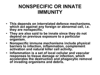 NONSPECIFIC OR INNATE IMMUNITY This depends on interrelated defence mechanisms, which act against any foreign or abnormal cell, i.e. they are nonspecific. They are also said to be innate since they do not depend on previous exposure to a particular organism.  Nonspecific immune mechanisms include physical barriers to infection, inflammation, complement activation and natural killer cell activity. Inflammation is a set of local cellular and vascular responses to tissue damage or infection, which accelerates the destruction and phagocytic removal of invading organisms and debris. 