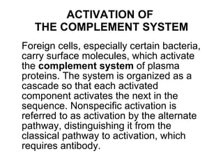 ACTIVATION OF  THE COMPLEMENT SYSTEM Foreign cells, especially certain bacteria, carry surface molecules, which activate the  complement system  of plasma proteins. The system is organized as a cascade so that each activated component activates the next in the sequence. Nonspecific activation is referred to as activation by the alternate pathway, distinguishing it from the classical pathway to activation, which requires antibody. 