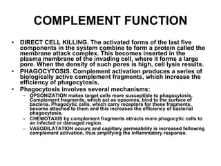 COMPLEMENT FUNCTION DIRECT CELL KILLING. The activated forms of the last five components in the system combine to form a protein called the membrane attack complex .  This becomes inserted in the plasma membrane of the invading cell, where it forms a large pore. When the density of such pores is high, cell lysis results. PHAGOCYTOSIS. Complement activation produces a series of biologically active complement fragments, which increase the efficiency of phagocytosis. Phagocytosis involves several mechanisms: OPSONIZATION makes target cells more susceptible to phagocytosis. Complement fragments, which act as opsonins, bind to the surface of bacteria. Phagocytic cells, which carry receptors for these fragments, become attached to them and this increases the efficiency of bacterial phagocytosis. CHEMOTAXIS by complement fragments attracts more phagocytic cells to an infected or damaged region. VASODILATATION occurs and capillary permeability is increased following complement activation, thus amplifying the inflammatory response. 