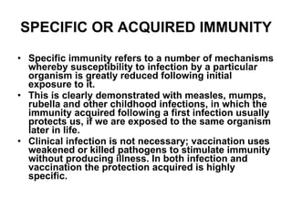 SPECIFIC OR ACQUIRED IMMUNITY Specific immunity refers to a number of mechanisms whereby susceptibility to infection by a particular organism is greatly reduced following initial exposure to it. This is clearly demonstrated with measles, mumps, rubella and other childhood infections, in which the immunity acquired following a first infection usually protects us, if we are exposed to the same organism later in life. Clinical infection is not necessary; vaccination uses weakened or killed pathogens to stimulate immunity without producing illness. In both infection and vaccination the protection acquired is highly specific. 