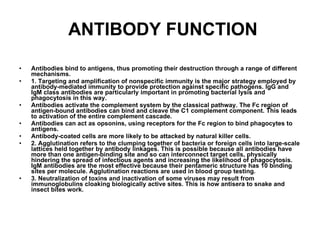 ANTIBODY FUNCTION Antibodies bind to antigens, thus promoting their destruction through a range of different mechanisms. 1. Targeting and amplification of nonspecific immunity is the major strategy employed by antibody-mediated immunity to provide protection against specific pathogens. IgG and IgM class antibodies are particularly important in promoting bacterial lysis and phagocytosis in this way. Antibodies activate the complement system by the classical pathway. The Fc region of antigen-bound antibodies can bind and cleave the C1 complement component. This leads to activation of the entire complement cascade. Antibodies can act as opsonins, using receptors for the Fc region to bind phagocytes to antigens. Antibody-coated cells are more likely to be attacked by natural killer cells. 2. Agglutination refers to the clumping together of bacteria or foreign cells into large-scale lattices held together by antibody linkages. This is possible because all antibodies have more than one antigen-binding site and so can interconnect target cells, physically hindering the spread of infectious agents and increasing the likelihood of phagocytosis. IgM antibodies are the most effective because their pentameric structure has 10 binding sites per molecule. Agglutination reactions are used in blood group testing. 3. Neutralization of toxins and inactivation of some viruses may result from immunoglobulins cloaking biologically active sites. This is how antisera to snake and insect bites work. 