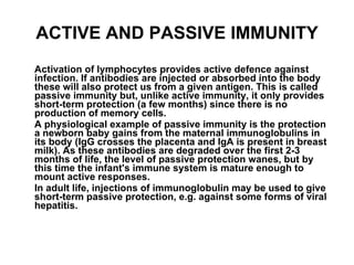 ACTIVE AND PASSIVE IMMUNITY Activation of lymphocytes provides active defence against infection. If antibodies are injected or absorbed into the body these will also protect us from a given antigen. This is called passive immunity but, unlike active immunity, it only provides short-term protection (a few months) since there is no production of memory cells. A physiological example of passive immunity is the protection a newborn baby gains from the maternal immunoglobulins in its body (IgG crosses the placenta and IgA is present in breast milk). As these antibodies are degraded over the first 2-3 months of life, the level of passive protection wanes, but by this time the infant's immune system is mature enough to mount active responses. In adult life, injections of immunoglobulin may be used to give short-term passive protection, e.g. against some forms of viral hepatitis. 