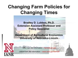 Changing Farm Policies for
    Changing Times

        Bradley D. Lubben, Ph.D.
    Extension Assistant Professor and
            Policy Specialist

   Department of Agricultural Economics
      University of Nebraska-Lincoln


          UNL Farm Bill information – farmbill.unl.edu

      USDA Farm Bill information – www.usda.gov/farmbill
 