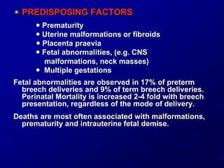 PREDISPOSING FACTORS
 Prematurity
 Uterine malformations or fibroids
 Placenta praevia
 Fetal abnormalities, (e.g. CNS
malformations, neck masses)
 Multiple gestations
Fetal abnormalities are observed in 17% of preterm
breech deliveries and 9% of term breech deliveries.
Perinatal Mortality is increased 2-4 fold with breech
presentation, regardless of the mode of delivery.
Deaths are most often associated with malformations,
prematurity and intrauterine fetal demise.
 