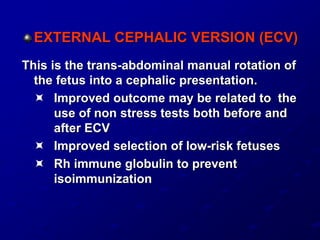 EXTERNAL CEPHALIC VERSION (ECV)
This is the trans-abdominal manual rotation of
the fetus into a cephalic presentation.
 Improved outcome may be related to the
use of non stress tests both before and
after ECV
 Improved selection of low-risk fetuses
 Rh immune globulin to prevent
isoimmunization
 