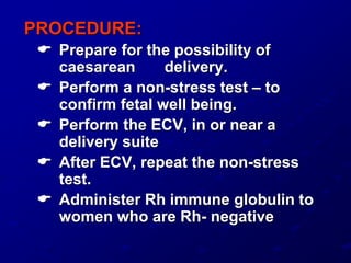 PROCEDURE:
 Prepare for the possibility of
caesarean delivery.
 Perform a non-stress test – to
confirm fetal well being.
 Perform the ECV, in or near a
delivery suite
 After ECV, repeat the non-stress
test.
 Administer Rh immune globulin to
women who are Rh- negative
 