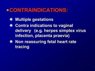 CONTRAINDICATIONS:
 Multiple gestations
 Contra indications to vaginal
delivery (e.g. herpes simplex virus
infection, placenta praevia)
 Non reassuring fetal heart rate
tracing
 