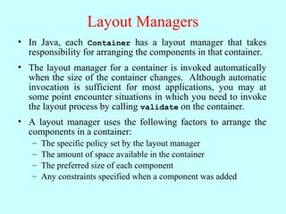 Layout Managers
• In Java, each Container has a layout manager that takes
responsibility for arranging the components in that container.
• The layout manager for a container is invoked automatically
when the size of the container changes. Although automatic
invocation is sufficient for most applications, you may at
some point encounter situations in which you need to invoke
the layout process by calling validate on the container.
• A layout manager uses the following factors to arrange the
components in a container:
– The specific policy set by the layout manager
– The amount of space available in the container
– The preferred size of each component
– Any constraints specified when a component was added
 