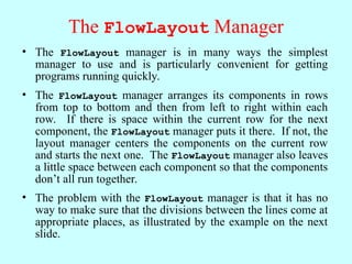 The FlowLayout Manager
• The FlowLayout manager is in many ways the simplest
manager to use and is particularly convenient for getting
programs running quickly.
• The FlowLayout manager arranges its components in rows
from top to bottom and then from left to right within each
row. If there is space within the current row for the next
component, the FlowLayout manager puts it there. If not, the
layout manager centers the components on the current row
and starts the next one. The FlowLayout manager also leaves
a little space between each component so that the components
don’t all run together.
• The problem with the FlowLayout manager is that it has no
way to make sure that the divisions between the lines come at
appropriate places, as illustrated by the example on the next
slide.
 