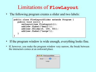 Limitations of FlowLayout
• The following program creates a slider and two labels:
• If the program window is wide enough, everything looks fine.
public class FlowLayoutSlider extends Program {
public void init() {
setLayout(new FlowLayout());
add(new JLabel("Small"));
add(new JSlider(0, 100, 50));
add(new JLabel("Large"));
}
}
FlowLayoutSlider
Small Large
• If, however, you make the program window very narrow, the break between
the interactors comes at an awkward place.
FlowLayoutSlider
Small
Large
 