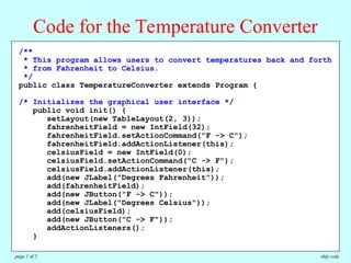 /**
* This program allows users to convert temperatures back and forth
* from Fahrenheit to Celsius.
*/
public class TemperatureConverter extends Program {
/* Initializes the graphical user interface */
public void init() {
setLayout(new TableLayout(2, 3));
fahrenheitField = new IntField(32);
fahrenheitField.setActionCommand("F -> C");
fahrenheitField.addActionListener(this);
celsiusField = new IntField(0);
celsiusField.setActionCommand("C -> F");
celsiusField.addActionListener(this);
add(new JLabel("Degrees Fahrenheit"));
add(fahrenheitField);
add(new JButton("F -> C"));
add(new JLabel("Degrees Celsius"));
add(celsiusField);
add(new JButton("C -> F"));
addActionListeners();
}
Code for the Temperature Converter
skip code
page 1 of 2
 