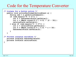/**
* This program allows users to convert temperatures back and forth
* from Fahrenheit to Celsius.
*/
public class TemperatureConverter extends Program {
/* Initializes the graphical user interface */
public void init() {
setLayout(new TableLayout(2, 3));
fahrenheitField = new IntField(32);
fahrenheitField.setActionCommand("F -> C");
fahrenheitField.addActionListener(this);
celsiusField = new IntField(0);
celsiusField.setActionCommand("C -> F");
celsiusField.addActionListener(this);
add(new JLabel("Degrees Fahrenheit"));
add(fahrenheitField);
add(new JButton("F -> C"));
add(new JLabel("Degrees Celsius"));
add(celsiusField);
add(new JButton("C -> F"));
addActionListeners();
}
/* Listens for a button action */
public void actionPerformed(ActionEvent e) {
String cmd = e.getActionCommand();
if (cmd.equals("F -> C")) {
int f = fahrenheitField.getValue();
int c = GMath.round((5.0 / 9.0) * (f - 32));
celsiusField.setValue(c);
} else if (cmd.equals("C -> F")) {
int c = celsiusField.getValue();
int f = GMath.round((9.0 / 5.0) * c + 32);
fahrenheitField.setValue(f);
}
}
/* Private instance variables */
private IntField fahrenheitField;
private IntField celsiusField;
}
Code for the Temperature Converter
skip code
page 2 of 2
 