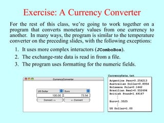 Exercise: A Currency Converter
For the rest of this class, we’re going to work together on a
program that converts monetary values from one currency to
another. In many ways, the program is similar to the temperature
converter on the preceding slides, with the following exceptions:
It uses more complex interactors (JComboBox).
1.
The exchange-rate data is read in from a file.
2.
The program uses formatting for the numeric fields.
3.
CurrencyConverter
US Dollar Euro
Convert –> <– Convert
100.00 73.94
Argentine Peso=0.256213
Australian Dollar=0.8954
Botswana Pula=0.1442
Brazilian Real=0.552694
British Pound=1.49167
Euro=1.3525
US Dollar=1.00
.
.
.
.
.
.
CurrencyData.txt
 