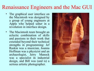 Renaissance Engineers and the Mac GUI
• The graphical user interface on
the Macintosh was designed by
a group of young engineers at
Apple who helped usher in a
revolution in interface design.
• The Macintosh team brought an
eclectic combination of skills
and passions to their work that
extended beyond their technical
strengths in programming: Jef
Raskin was a musician, Joanna
Hoffman was a physicist and an
archaeologist, Jerry Manock
was a specialist in industrial
design, and Bill was (and is) a
serious artistic photographer.
 