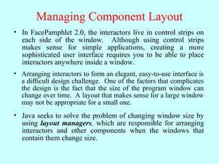 Managing Component Layout
• In FacePamphlet 2.0, the interactors live in control strips on
each side of the window. Although using control strips
makes sense for simple applications, creating a more
sophisticated user interface requires you to be able to place
interactors anywhere inside a window.
• Arranging interactors to form an elegant, easy-to-use interface is
a difficult design challenge. One of the factors that complicates
the design is the fact that the size of the program window can
change over time. A layout that makes sense for a large window
may not be appropriate for a small one.
• Java seeks to solve the problem of changing window size by
using layout managers, which are responsible for arranging
interactors and other components when the windows that
contain them change size.
 