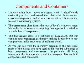 Components and Containers
• Understanding how layout managers work is significantly
easier if you first understand the relationship between two
classes—Component and Container—that are fundamental
to Java’s windowing system.
• The Component class forms the root of Java’s window system
hierarchy in the sense that anything that appears in a window
is a subclass of Component.
• The Container class is a subclass of Component that can
contain other Components, thereby making it possible to nest
components inside structures of arbitrary depth.
• As you can see from the hierarchy diagram on the next slide,
many of the classes you have seen in the text are subclasses of
both Component and Container. In particular, all Swing
interactors, the GCanvas class, and the Program class are both
components and containers.
 