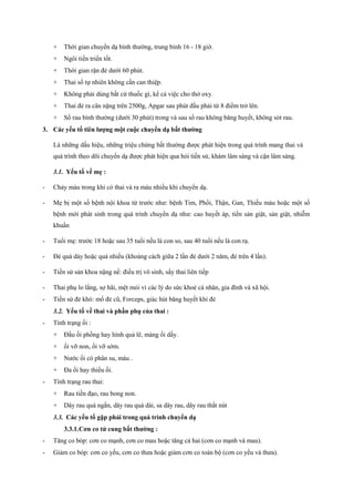 + Thời gian chuyển dạ bình thường, trung bình 16 - 18 giờ. 
+ Ngôi tiến triển tốt. 
+ Thời gian rặn đẻ dưới 60 phút. 
+ Thai sổ tự nhiên không cần can thiệp. 
+ Không phải dùng bất cứ thuốc gì, kể cả việc cho thở oxy. 
+ Thai đẻ ra cân nặng trên 2500g, Apgar sau phút đầu phải từ 8 điểm trở lên. 
+ Sổ rau bình thường (dưới 30 phút) trong và sau sổ rau không băng huyết, không sót rau. 
3. Các yếu tố tiên lượng một cuộc chuyển dạ bất thường 
Là những dấu hiệu, những triệu chứng bất thường được phát hiện trong quá trình mang thai và 
quá trình theo dõi chuyển dạ được phát hiện qua hỏi tiền sử, khám lâm sàng và cận lâm sàng. 
3.1. Yếu tố về mẹ : 
- Chảy máu trong khi có thai và ra máu nhiều khi chuyển dạ. 
- Mẹ bị một số bệnh nội khoa từ trước như: bệnh Tim, Phổi, Thận, Gan, Thiếu máu hoặc một số 
bệnh mới phát sinh trong quá trình chuyển dạ như: cao huyết áp, tiền sản giật, sản giật, nhiễm 
khuẩn 
- Tuổi mẹ: trước 18 hoặc sau 35 tuổi nếu là con so, sau 40 tuổi nếu là con rạ. 
- Đẻ quá dày hoặc quá nhiều (khoảng cách giữa 2 lần đẻ dưới 2 năm, đẻ trên 4 lần). 
- Tiền sử sản khoa nặng nề: điều trị vô sinh, sẩy thai liên tiếp 
- Thai phụ lo lắng, sợ hãi, mệt mỏi vì các lý do sức khoẻ cá nhân, gia đình và xã hội. 
- Tiền sử đẻ khó: mổ đẻ cũ, Forceps, giác hút băng huyết khi đẻ 
3.2. Yếu tố về thai và phần phụ của thai : 
- Tình trạng ối : 
+ Đầu ối phồng hay hình quả lê, màng ối dầy. 
+ ối vỡ non, ối vỡ sớm. 
+ Nước ối có phân su, máu . 
+ Đa ối hay thiểu ối. 
- Tình trạng rau thai: 
+ Rau tiền đạo, rau bong non. 
+ Dây rau quá ngắn, dây rau quá dài, sa dây rau, dây rau thắt nút 
3.3. Các yếu tố gặp phải trong quá trình chuyển dạ 
3.3.1.Cơn co tử cung bất thường : 
- Tăng co bóp: cơn co mạnh, cơn co mau hoặc tăng cả hai (cơn co mạnh và mau). 
- Giảm co bóp: cơn co yếu, cơn co thưa hoặc giảm cơn co toàn bộ (cơn co yếu và thưa). 
 