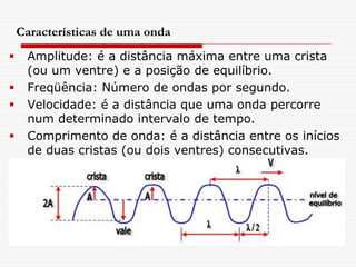 Características de uma onda
    Amplitude: é a distância máxima entre uma crista
     (ou um ventre) e a posição de equilíbrio.
    Freqüência: Número de ondas por segundo.
    Velocidade: é a distância que uma onda percorre
     num determinado intervalo de tempo.
    Comprimento de onda: é a distância entre os inícios
     de duas cristas (ou dois ventres) consecutivas.
 