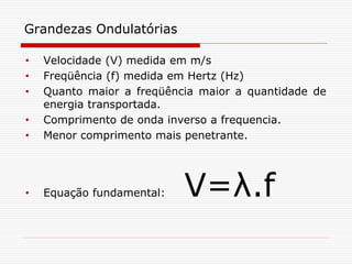 Grandezas Ondulatórias

•   Velocidade (V) medida em m/s
•   Freqüência (f) medida em Hertz (Hz)
•   Quanto maior a freqüência maior a quantidade de
    energia transportada.
•   Comprimento de onda inverso a frequencia.
•   Menor comprimento mais penetrante.




•   Equação fundamental:   V=λ.f
 