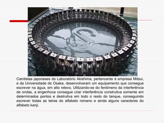 Cientistas japoneses do Laboratório Akishima, pertencente à empresa Mitsui,
e da Universidade de Osaka, desenvolveram um equipamento que consegue
escrever na água, em alto relevo. Utilizando-se do fenômeno da interferência
de ondas, a engenhoca consegue criar interferência construtiva somente em
determinados pontos e destrutiva em todo o resto do tanque, conseguindo
escrever todas as letras do alfabeto romano e ainda alguns caracteres do
alfabeto kanji.
 