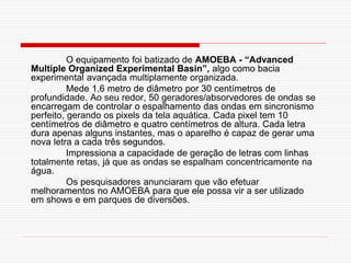 O equipamento foi batizado de AMOEBA - “Advanced
Multiple Organized Experimental Basin”, algo como bacia
experimental avançada multiplamente organizada.
          Mede 1,6 metro de diâmetro por 30 centímetros de
profundidade. Ao seu redor, 50 geradores/absorvedores de ondas se
encarregam de controlar o espalhamento das ondas em sincronismo
perfeito, gerando os pixels da tela aquática. Cada pixel tem 10
centímetros de diâmetro e quatro centímetros de altura. Cada letra
dura apenas alguns instantes, mas o aparelho é capaz de gerar uma
nova letra a cada três segundos.
          Impressiona a capacidade de geração de letras com linhas
totalmente retas, já que as ondas se espalham concentricamente na
água.
          Os pesquisadores anunciaram que vão efetuar
melhoramentos no AMOEBA para que ele possa vir a ser utilizado
em shows e em parques de diversões.
 