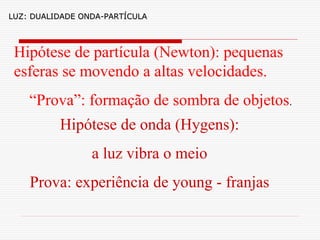 LUZ: DUALIDADE ONDA-PARTÍCULA




 Hipótese de partícula (Newton): pequenas
 esferas se movendo a altas velocidades.
    “Prova”: formação de sombra de objetos.
          Hipótese de onda (Hygens):
                 a luz vibra o meio
    Prova: experiência de young - franjas
 