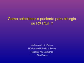 Como selecionar o paciente para cirurgia
            ou RXT/QT ?




             Jefferson Luiz Gross
           Núcleo de Pulmão e Tórax
             Hospital AC Camargo
                  São Paulo
 
