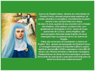 Joanna de Ângelis realiza, através da mediunidade de Divaldo Franco, elevada programação espiritual, de caráter educativo e evangélico, concretizando no plano terreno o seu compromisso com Jesus. Há dois mil anos, quando do seu encontro com o Mestre dos Mestres, a Ele dedicou a própria vida, num apostolado de abnegação e amor. Joana de Cusa, Juana Inés de La Cruz, Joana Angélica, são reencarnações vitoriosas desse Espírito de escol, ressurgido hoje na presença de luz de Joanna de Ângelis. Estes são os tempos do Consolador e Joanna de Ângelis "fala", através da psicografia de Divaldo Franco, a mensagem libertadora do Espiritismo. Como autora espiritual alcançou em 2008 a expressiva marca  de 56 obras e de milhares de belas e instrutivas mensagens. Destacando-se as obras da linha psicológica, preciosa ferramenta de auto-ajuda e auto-aprimoramento para os seres humanos dos nossos tempos.  