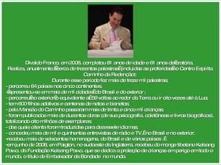 Divaldo Franco, em 2008, completou 81 anos de idade e 61 anos de oratória.  Realiza, anualmente,  cerca de trezentas palestras  (incluídas as proferidas no Centro Espírita Caminho da Redenção); Durante esse período fez mais de treze mil palestras; - percorreu 64 países nos cinco continentes;  - apresentou-se em mais de mil cidades  do Brasil e do exterior ; - percorreu no exterior o equivalente a  59 voltas ao redor da Terra ou ir oito vezes até à Lua; - tem 600 filhos adotivos e centenas de netos e bisnetos; - pela Mansão do Caminho passaram mais de trinta e cinco mil crianças; - foram publicados mais de duzentos obras (de sua psicografia, coletâneas e livros biográficos), totalizando oito milhões de exemplares; - das quais oitenta foram traduzidas para dezessete idiomas; - concedeu mais de mil e quinhentas entrevistas de rádio e TV,  no Brasil e no exterior; recebeu mais de seiscentas homenagens, do Brasil e de vários países .  em junho de 2008, em Paigton, no sudoeste da Inglaterra, recebeu do monge tibetano Kelsang Pawo, da Fundação Kelsang Pawo, que se dedica a proteção de crianças em perigo em todo o mundo, o título de Embaixador da Bondade  no mundo. 