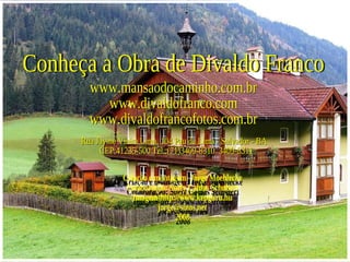 Conheça a Obra de Divaldo Franco www.mansaodocaminho.com.br www.divaldofranco.com www.divaldofrancofotos.com.br Rua Jayme Vieira Lima, 104 Pau da Lima - Salvador - BA  CEP:41235-500 Tel.:(71)3409-8310  3409-8311 Criação e montagem: Jorge Moehlecke  Colaboração: Suely Caldas Schubert Imagem-http://www.kepguru.hu  [email_address] 2008 