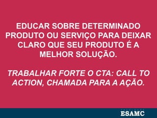 EDUCAR SOBRE DETERMINADO
PRODUTO OU SERVIÇO PARA DEIXAR
CLARO QUE SEU PRODUTO É A
MELHOR SOLUÇÃO.
TRABALHAR FORTE O CTA: CALL TO
ACTION, CHAMADA PARA A AÇÃO.
 