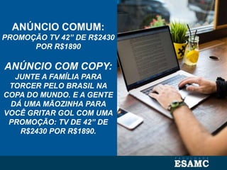 ANÚNCIO COMUM:
PROMOÇÃO TV 42” DE R$2430
POR R$1890
ANÚNCIO COM COPY:
JUNTE A FAMÍLIA PARA
TORCER PELO BRASIL NA
COPA DO MUNDO. E A GENTE
DÁ UMA MÃOZINHA PARA
VOCÊ GRITAR GOL COM UMA
PROMOÇÃO: TV DE 42” DE
R$2430 POR R$1890.
 