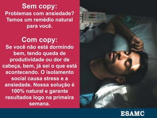 Sem copy:
Problemas com ansiedade?
Temos um remédio natural
para você.
Com copy:
Se você não está dormindo
bem, tendo queda de
produtividade ou dor de
cabeça, bem, já sei o que está
acontecendo. O isolamento
social causa stress e a
ansiedade. Nossa solução é
100% natural e garante
resultados logo na primeira
semana.
 