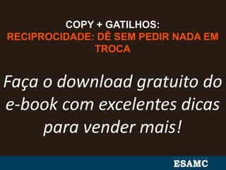 COPY + GATILHOS:
RECIPROCIDADE: DÊ SEM PEDIR NADA EM
TROCA
Faça o download gratuito do
e-book com excelentes dicas
para vender mais!
 
