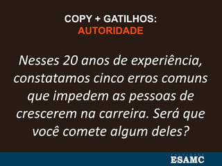 COPY + GATILHOS:
AUTORIDADE
Nesses 20 anos de experiência,
constatamos cinco erros comuns
que impedem as pessoas de
crescerem na carreira. Será que
você comete algum deles?
 
